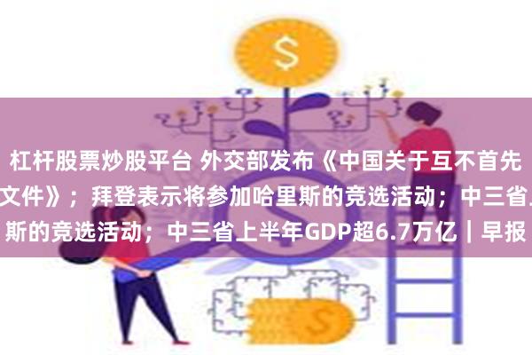 杠杆股票炒股平台 外交部发布《中国关于互不首先使用核武器倡议的工作文件》；拜登表示将参加哈里斯的竞选活动；中三省上半年GDP超6.7万亿｜早报