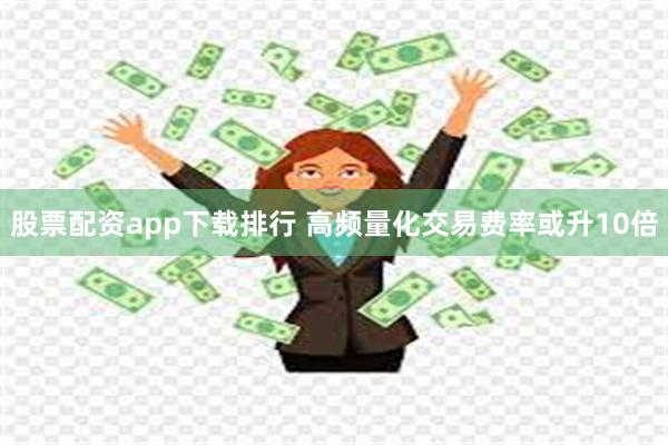 股票配资app下载排行 高频量化交易费率或升10倍