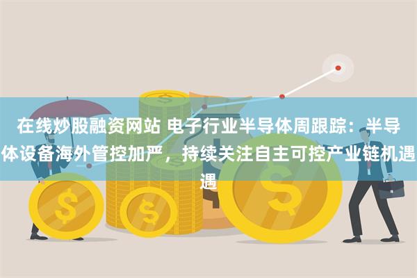 在线炒股融资网站 电子行业半导体周跟踪:半导体设备海外管控加严,持续关注自主可控产业链机遇