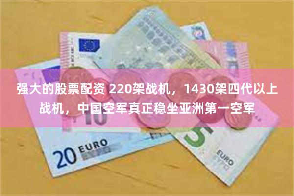 强大的股票配资 220架战机，1430架四代以上战机，中国空军真正稳坐亚洲第一空军