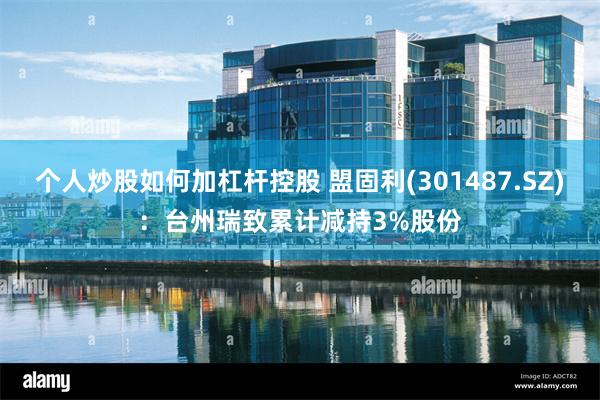 个人炒股如何加杠杆控股 盟固利(301487.SZ)：台州瑞致累计减持3%股份