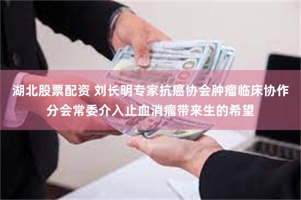 湖北股票配资 刘长明专家抗癌协会肿瘤临床协作分会常委介入止血消瘤带来生的希望