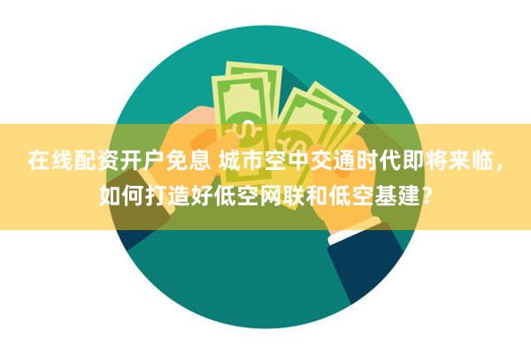 在线配资开户免息 城市空中交通时代即将来临，如何打造好低空网联和低空基建？