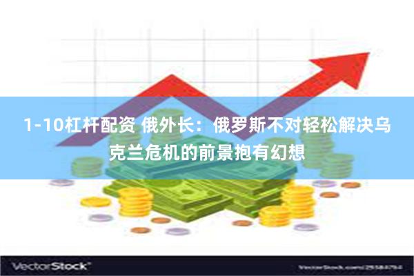 1-10杠杆配资 俄外长：俄罗斯不对轻松解决乌克兰危机的前景抱有幻想