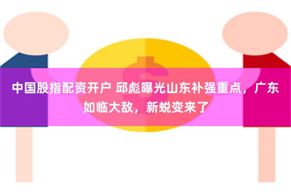 中国股指配资开户 邱彪曝光山东补强重点，广东如临大敌，新蜕变来了