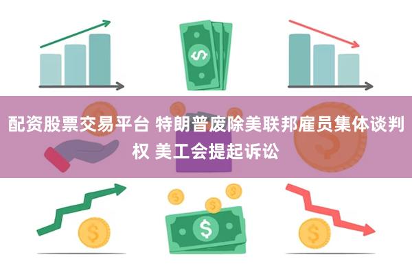 配资股票交易平台 特朗普废除美联邦雇员集体谈判权 美工会提起诉讼