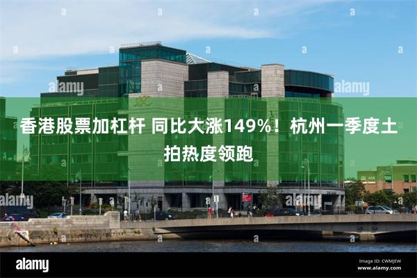 香港股票加杠杆 同比大涨149%！杭州一季度土拍热度领跑