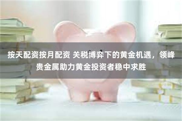 按天配资按月配资 关税博弈下的黄金机遇，领峰贵金属助力黄金投资者稳中求胜