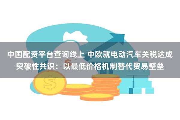 中国配资平台查询线上 中欧就电动汽车关税达成突破性共识：以最低价格机制替代贸易壁垒