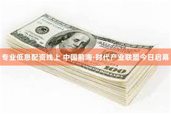 专业低息配资线上 中国前海·时代产业联盟今日启幕