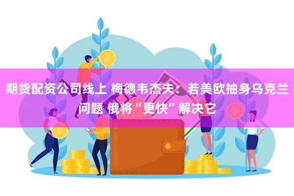 期货配资公司线上 梅德韦杰夫：若美欧抽身乌克兰问题 俄将“更快”解决它