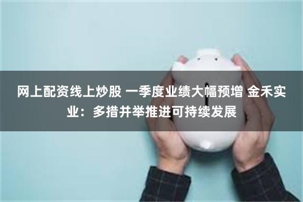 网上配资线上炒股 一季度业绩大幅预增 金禾实业：多措并举推进可持续发展