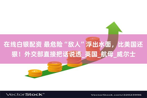 在线白银配资 最危险“敌人”浮出水面，比美国还狠！外交部直接把话说透_英国_航母_威尔士