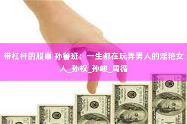带杠杆的股票 孙鲁班：一生都在玩弄男人的淫艳女人_孙权_孙峻_周循