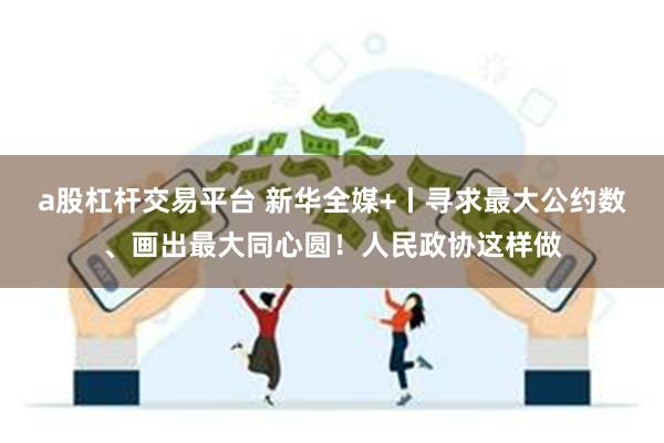a股杠杆交易平台 新华全媒+丨寻求最大公约数、画出最大同心圆！人民政协这样做