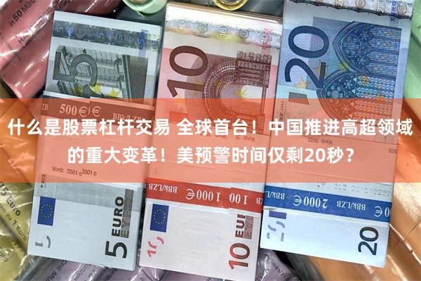 什么是股票杠杆交易 全球首台！中国推进高超领域的重大变革！美预警时间仅剩20秒？