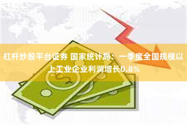 杠杆炒股平台证券 国家统计局：一季度全国规模以上工业企业利润增长0.8%