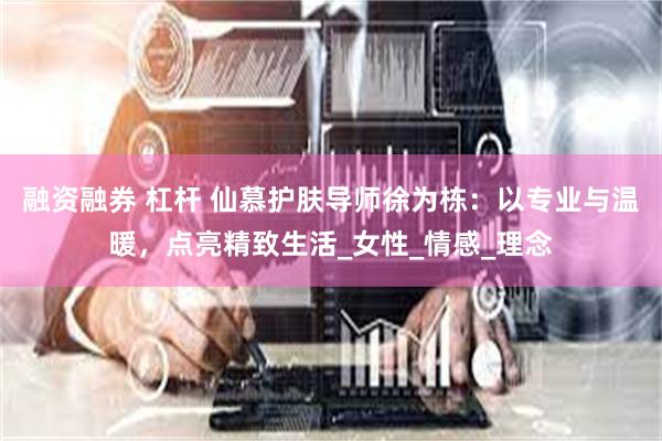 融资融券 杠杆 仙慕护肤导师徐为栋：以专业与温暖，点亮精致生活_女性_情感_理念
