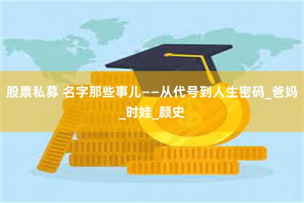 股票私募 名字那些事儿——从代号到人生密码_爸妈_时娃_颜史