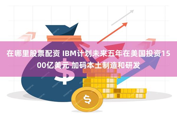 在哪里股票配资 IBM计划未来五年在美国投资1500亿美元 加码本土制造和研发