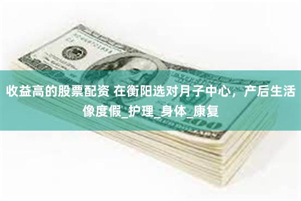 收益高的股票配资 在衡阳选对月子中心，产后生活像度假_护理_身体_康复