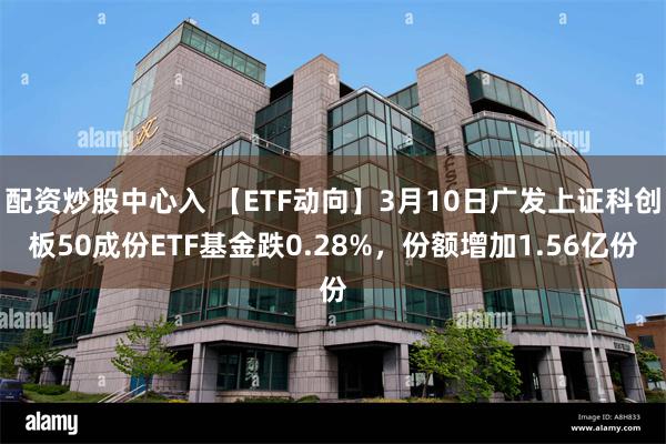 配资炒股中心入 【ETF动向】3月10日广发上证科创板50成份ETF基金跌0.28%，份额增加1.56亿份
