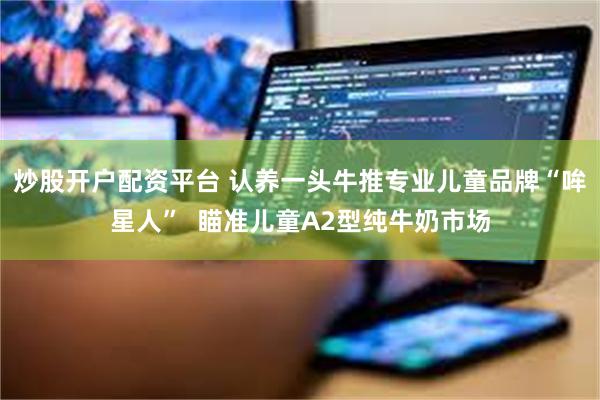 炒股开户配资平台 认养一头牛推专业儿童品牌“哞星人”  瞄准儿童A2型纯牛奶市场