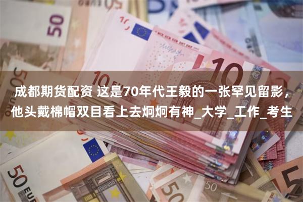 成都期货配资 这是70年代王毅的一张罕见留影，他头戴棉帽双目看上去炯炯有神_大学_工作_考生