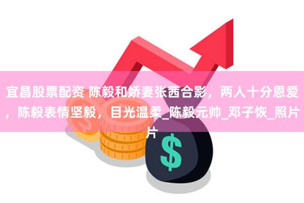 宜昌股票配资 陈毅和娇妻张茜合影，两人十分恩爱，陈毅表情坚毅，目光温柔_陈毅元帅_邓子恢_照片