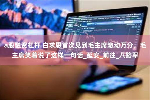 a股融资杠杆 白求恩首次见到毛主席激动万分，毛主席笑着说了这样一句话_延安_前往_八路军