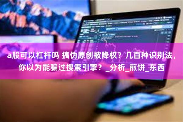 a股可以杠杆吗 搞伪原创被降权？几百种识别法，你以为能骗过搜索引擎？_分析_煎饼_东西