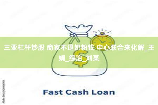 三亚杠杆炒股 商家不退奶粉钱 中心联合来化解_王娟_综治_刘某