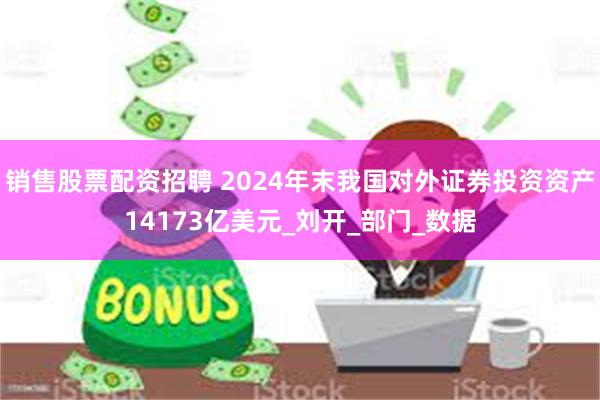 销售股票配资招聘 2024年末我国对外证券投资资产14173亿美元_刘开_部门_数据