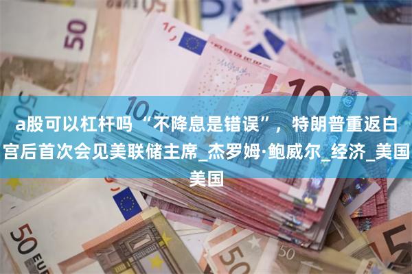 a股可以杠杆吗 “不降息是错误”，特朗普重返白宫后首次会见美联储主席_杰罗姆·鲍威尔_经济_美国