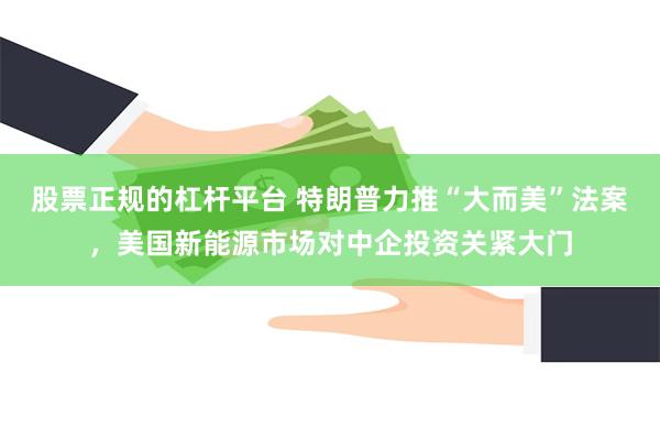 股票正规的杠杆平台 特朗普力推“大而美”法案，美国新能源市场对中企投资关紧大门