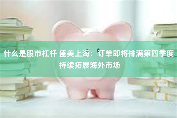 什么是股市杠杆 盛美上海：订单即将排满第四季度 持续拓展海外市场