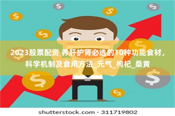 2023股票配资 养肝护肾必选的10种功能食材，科学机制及食用方法_元气_枸杞_桑黄