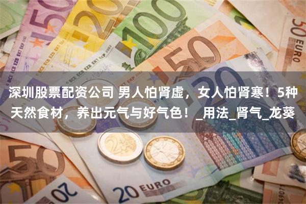 深圳股票配资公司 男人怕肾虚，女人怕肾寒！5种天然食材，养出元气与好气色！_用法_肾气_龙葵